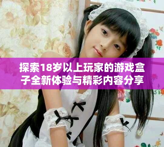 探索18歲以上玩家的游戲盒子全新體驗與精彩內(nèi)容分享