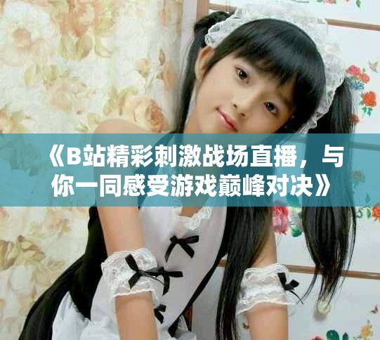 《B站精彩刺激戰(zhàn)場(chǎng)直播，與你一同感受游戲巔峰對(duì)決》