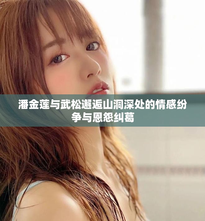 潘金蓮與武松邂逅山洞深處的情感紛爭與恩怨糾葛